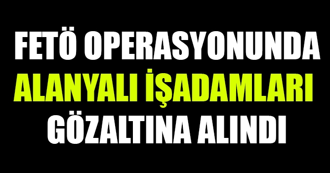 FETÖ OPERASYONUNDA ALANYALI İŞADAMLARI GÖZLATINA ALINDI